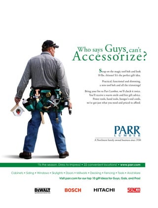 ‘Tis the season, Dress to Impress! • 22 convenient locations! • www.parr.com
Cabinets • Siding • Windows • Skylights • Doors • Millwork • Decking • Fencing • Tools • And More
Strap on the magic tool belt and look
10 lbs. thinner! It’s the perfect gift idea.
Practical, functional and slimming,
a new tool belt and all the trimmings!
Bring your list to Parr Lumber, we’ll check it twice.
You’ll receive a warm smile and free gift advice.
Power tools, hand tools, bungee’s and cords,
we’ve got just what you need and priced to afford.
Visit parr.com for our top 10 gift ideas for Guys, Gals, and Pros!
A Northwest family owned business since 1930
 