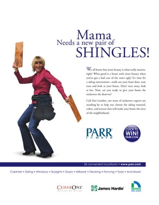 36 convenient locations! • www.parr.com
Cabinets • Siding • Windows • Skylights • Doors • Millwork • Decking • Fencing • Tools • And More!
PARR.COM
We all know that inner beauty is what really matters,
right? What good is a house with inner beauty when
you’ve got a bad case of the outer ugly? It’s time for
a siding intervention—walk out your front door, now
turn and look at your house. Don’t turn away, look
at her. Now, are you ready to give your home the
makeover she deserves?
Call Parr Lumber, our team of makeover experts are
standing by to help you choose the siding material,
colors, and texture that will make your home the envy
of the neighborhood.
MamaNeeds a new pair of
SHINGLES!
 