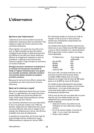 introduction aux multithérapies
JUIN 2001
10i-Base publications
L’observance
Qu’est-ce que l’observance?
L’observance est le terme qui décrit la prise des
médicaments exactement selon la prescription. Cela
implique le respect de l’horaire de prises et des
contraintes alimentaires.
Il faut organiser une routine qui vous aide à vous
tenir au régime quotidien qui peut être parfois
compliqué et peu pratique. L’observance peut être
très difficile et vous allez avoir besoin d’aide pour
effectuer les changements nécessaires à votre vie
quotidienne. L’observance est le point le plus
important à garder à l’esprit lorsque l’on commence
un nouveau traitement.
Arrangez-vous pour commencer le traitement à
un moment où vous pouvez vous donner le
temps et l’espace nécessaires pour vous ajuster
aux nouvelles contraintes. Cela doit constituer
votre priorité absolue pendant les quelques
premières semaines.
Beaucoup de centres de soins offrent à présent des
consultations qui visent à promouvoir la bonne
observance.
Quel est le minimum requis?
Bien que les médicaments doivent être pris à heure
stricte, il y a généralement une marge d’une heure
pendant laquelle vous pouvez les prendre sans
risque. Cette marge est plus grande pour certains
médicaments que pour d’autres.
Les contraintes alimentaires sont aussi importantes.
Si vous n’en tenez pas compte, vous n’allez pas
absorber suffisamment de médicament pour assurer
une bonne efficacité. Cela cause un danger de voir
émerger des résistances qui, à terme, vont diminuer
le bénéfice de la prise de médicaments.
La question qui se pose donc est de savoir quel est
le pourcentage minimum d’observance requis?
Malheureusement la réponse est ‘près de 100%’…
De nombreuses études ont montré qu’il suffit de
manquer ne fût-ce qu’une ou deux prises par
semaine pour sérieusement compromettre ses
chances de réussite.
Les résultats d’une étude ci-dessous montrent que
même avec un taux d’observance de 95% (seulement
1 prise sur 20 de manquée ou en retard) seulement
81% de personnes arrivent à obtenir une charge
virale indétectable.
% d’observance % de charge virale
indétectable
plus de 95% 81%
90-95% 64%
80-90% 50%
70-80% 25%
moins de 70% 6%
D’un autre côté, une étude américaine sur des
personnes en prison dont les prises étaient
surveillées (100% d’observance) ont toutes
obtenues une charge virale de moins de 400 copies
après un an (et 85% de moins de 50 copies).
Ce résultat est plus impressionnant que presque
tout autre résultat d’essai clinique sur de nouveaux
médicaments – et la majorité des personnes
concernées étaient déjà en situation d’echec
thérapeutique précédemment.
Cela ne veut pas dire que vous devez aller en prison
mais bien que vous devez prendre tous vos
médicaments pour pouvoir garder leur effet
pendant longtemps.
• Soyez strict envers vous-même lors de
l’évaluation de votre observance chaque
semaine.
• En cas de mauvais résultat, il vous faut de
l’aide – il y en a mais il faut demander.
• Parlez à votre médecin.
 
