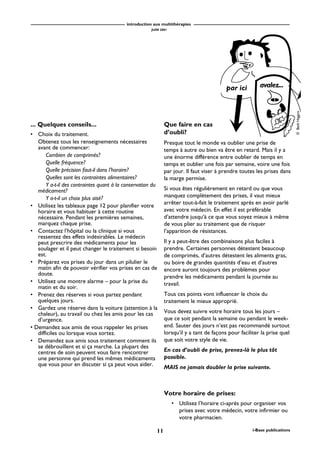 introduction aux multithérapies
JUIN 2001
11 i-Base publications
... Quelques conseils...
• Choix du traitement.
Obtenez tous les renseignements nécessaires
avant de commencer:
Combien de comprimés?
Quelle fréquence?
Quelle précision faut-il dans l’horaire?
Quelles sont les contraintes alimentaires?
Y a-t-il des contraintes quant à la conservation du
médicament?
Y a-t-il un choix plus aisé?
• Utilisez les tableaux page 12 pour planifier votre
horaire et vous habituer à cette routine
nécessaire. Pendant les premières semaines,
marquez chaque prise.
• Contactez l’hôpital ou la clinique si vous
ressentez des effets indésirables. Le médecin
peut prescrire des médicaments pour les
soulager et il peut changer le traitement si besoin
est.
• Préparez vos prises du jour dans un pilulier le
matin afin de pouvoir vérifier vos prises en cas de
doute.
• Utilisez une montre alarme – pour la prise du
matin et du soir.
• Prenez des réserves si vous partez pendant
quelques jours.
• Gardez une réserve dans la voiture (attention à la
chaleur), au travail ou chez les amis pour les cas
d’urgence.
• Demandez aux amis de vous rappeler les prises
difficiles ou lorsque vous sortez.
• Demandez aux amis sous traitement comment ils
se débrouillent et si ça marche. La plupart des
centres de soin peuvent vous faire rencontrer
une personne qui prend les mêmes médicaments
que vous pour en discuter si ça peut vous aider.
Votre horaire de prises:
• Utilisez l’horaire ci-après pour organiser vos
prises avec votre médecin, votre infirmier ou
votre pharmacien.
Que faire en cas
d’oubli?
Presque tout le monde va oublier une prise de
temps à autre ou bien va être en retard. Mais il y a
une énorme différence entre oublier de temps en
temps et oublier une fois par semaine, voire une fois
par jour. Il faut viser à prendre toutes les prises dans
la marge permise.
Si vous êtes régulièrement en retard ou que vous
manquez complètement des prises, il vaut mieux
arrêter tout-à-fait le traitement après en avoir parlé
avec votre médecin. En effet il est préférable
d’attendre jusqu‘à ce que vous soyez mieux à même
de vous plier au traitement que de risquer
l’apparition de résistances.
Il y a peut-être des combinaisons plus faciles à
prendre. Certaines personnes détestent beaucoup
de comprimés, d’autres détestent les aliments gras,
ou boire de grandes quantités d’eau et d’autres
encore auront toujours des problèmes pour
prendre les médicaments pendant la journée au
travail.
Tous ces points vont influencer le choix du
traitement le mieux approprié.
Vous devez suivre votre horaire tous les jours –
que ce soit pendant la semaine ou pendant le week-
end. Sauter des jours n’est pas recommandé surtout
lorsqu’il y a tant de façons pour faciliter la prise quel
que soit votre style de vie.
En cas d’oubli de prise, prenez-là le plus tôt
possible.
MAIS ne jamais doubler la prise suivante.
©BethHiggins
par ici avalez...
 