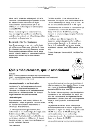 introduction aux multithérapies
JUIN 2001
14i-Base publications
Les monothérapies et les bithérapies:
L’utilisation d’un seul ou de deux médicaments
conduit très rapidement à l’apparation de
résistances – il suffit parfois de quelques semaines.
Aujourd’hui on considère que c’est une pratique
dangereuse et elle est donc déconseillée.
Les trithérapies
Trois médicaments est le nombre minimum de
médicaments à utiliser. Cependant, certaines études
ont montré que même trois médicaments ne
suffisent pas dans certains cas.
Les trithérapies associent généralement deux
nucléosides à un non nucléosidique. Il n’y a pas assez
de données aujourd’hui pour permettre de
recommander l’utilisation de trois nucléosides. Les
combinaisons associant un médicament de chaque
classe ne sont pas non plus recommandées comme
premier choix de traitement.
Quels médicaments, quelle association?
Les associations comprenant une antiprotéase ont
été prouvées comme étant les plus efficaces lorsque
votre charge virale dépasse 100.000 ou que votre
numération CD4 se situe sous 300.
Des études récentes ont montré que les association
comprenant un non nucléosidique ont permis une
réduction comparable de la charge virale chez les
personnes qui commençaient avec une charge virale
élevée ou basse (au-dessus ou en-dessous de
100.00).
Les premières études sur le non nucléosidique
efavirenz ont démontré ce fait chez les personnes
présentant au départ une charge virale au-dessus de
100.000 et au-dessus de 300.000. L’analyse des
premières études sur le non nucléosidique
névirapine ont montré des résultats semblables au-
dessus et en-dessous de 100.000.
Les associations comprenant une antiprotéase sont
même si vous ne les avez encore jamais pris. Ces
résistances croisées existent principalement au sein
des mêmes classes d’antirétroviraux et plus
particulièrement les antiprotéases (IP) et les
inhibiteurs non-nucléosidiques de la transcriptase
inverse (INNRT).
Il existe plusieurs degrés de résistance croisée.
Vous pouvez parfois quand même bénéficier du
second médicament mais son efficacité risque d’être
ammoindrie ou de courte durée.
Comment éviter les résistances?
Vous devez vous assurer que votre multithérapie
soit suffisamment efficace pour minimiser le risque
de résistance à tout antirétroviral que vous prenez.
Beaucoup de médecins considèrent que le fait de
pouvoir éviter les résistances est une des conditions
les plus importantes à la prise du traitement
antirétroviral.
On utilise au moins 3 ou 4 antirétroviraux en
association parce que le virus continue à évoluer et
à muter même lorsque la charge virale se situe à de
très bas niveaux tels que entre 50 et 500 copies.
Généralement, une association ne comprennant que
2 antirétroviraux sera capable de réduire votre
charge virale à moins de 500 mais pas de l’y
maintenir et certainement pas non plus d’atteindre
les 50 ou moins.
La meilleure façon d’éviter l’apparition de
résistances (et donc de optimiser les bénéfices à
long terme) est d’atteindre et de maintenir une
charge virale indétectable par les tests les plus
sensibles qui mesurent jusqu’à 50 copies par ml de
sang.
S’il s’agit de votre traitement initial, cet objectif est
réaliste.
GLOSSAIRE:
INRT = nucléoside (inhibiteur nucléosidique de la transcriptase inverse)
INNRT = non nucléosidique (inhibiteur non nucléosidique de la transcriptase inverse)
IP = antiprotéase (inhibiteur de la protéase)
©BethHiggins
 