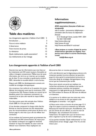 introduction aux multithérapies
JUIN 2001
2i-Base publications
Table des matières
Les changements apportés à l’édition d’avril 2001 2
Introduction … 3
Vous et votre médecin 9
L’observance 10
Votre horaire de prises 12
La résistance 13
Quels médicaments, quelle association? 14
Les médicaments et leur dosage 16
Les changements apportés à l’édition d’avril 2001
Assurez-vous que les informations que vous lisez sur
les traitements anti-VIH soient toujours d’actualité car
celles-ci changent constamment. Méfiez-vous de toute
information, par écrit ou sur internet, qui ne stipule
pas de date. Si vous consultez ce guide après octobre
2001, demandez la nouvelle édition à notre bureau.
Depuis août 2000, les développements suivants ont
modifié les stratégies thérapeutiques:
i)Le consensus s’est renforcé sur la question de ne pas
débuter de traitement avant que la numération CD4
n’avoisinne les 350. Plusieurs études ont montré qu’on
bénéficie autant d’un traitement commencé à ce
moment là et en plus cela retarde le risque d’effets
indésirables.
Ces deux points ayant été anticipés dans l’édition
d’août 2000, ils n’ont pas été révisés.
ii) Les données comparant la charge virale chez les
femmes et chez les hommes ont été réexaminées
pour les recommandations américaines de février et la
section page 4 a été mise à jour afin de refléter leur
conclusion.
iii) Les analyses de l’automne passé qui présentent les
traitements anti-VIH comme facteur de risque pour
les maladies cardiaques ont suggéré la nécessité
d’évaluer le risque de maladies du coeur avant de
débuter tout traitement. Nous expliquons ces
découvertes dans un nouveau paragraphe.
iv) Il a été démontré que le diagnostique précoce et le
traitement pendant la primo-infection (et peut-être
jusqu’à 6 mois après la contamination) procurent un
choix plus élargi de stratégies thérapeutiques à long
terme que les traitements plus tardifs.
Nous avons ajouté une partie qui explique ces
recherches excitantes et qui explique aussi que le
traitement précoce constitue une exception
importante à la règle générale qui dit d’attendre que
les CD4 tombent en dessous de 350 avant de débuter
un traitement.
v) La partie sur la relation que vous avez avec votre
médecin et vos droits en tant que patient a été
développée et remaniée – voir page 9.
vi) Nous avons inclus un horaire de prises page 12. Il
s’agit d’un aspect crucial du traitement qui demande
beaucoup de travail de votre part. Actuellement, très
peu de centres de soin offrent, ou sont en train de
développer, des consultations de soutien à
l’observance. On espère donc que cet horaire vous
aide à organiser la prise de votre multithérapie.
vi) Les parties intitulées ‘Quels médicaments?’ et ‘Les
médicaments et leur dosage’, pages 14 et 16, ont été
mises à jour.
Informations
supplémentairesen...
AFAS association française d’aide aux
séropositifs
aide et soutien - permanence téléphonique –
orientation dans les locaux du dispensaire
français:
6-12 Osnaburgh Street, London NW1 3DH
Tel: 020 7383 0489
http://www.aides.org/
http://www.vih.org/
http://home.worldnet.fr/~acttreat/
i-Base propose un numéro d’appel de service
d’informations spécialisé (en Anglais). Vous
pouvez aussi utiliser le courrier électronique,
e-mail:
info@i-Base.org.uk
 