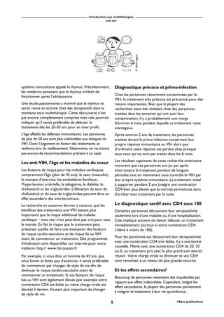 introduction aux multithérapies
JUIN 2001
5 i-Base publications
système immunitaire appelé le thymus. Précédemment,
les médecins pensaient que le thymus arrêtait de
fonctionner après l’adolescence.
Une étude passionnante a montré que le thymus se
serait remis en activité chez des séropositifs dans la
trentaine sous multithérapie. Cette découverte n’est
pas encore complètement comprise mais cela pourrait
indiquer qu’il serait préférable de débuter le
traitement dès les 20-30 ans pour en tirer profit.
L’âge affaiblit les défenses immunitaires. Les personnes
de plus de 50 ans sont plus vulnérables aux attaques du
VIH. Donc l’argument en faveur des traitements se
renforce lors du vieillissement. Néanmoins, on ne trouve
pas encore de recommandations précises à ce sujet.
Les anti-VIH, l’âge et les maladies du coeur
Les facteurs de risque pour les maladies cardiaques
comprennent l’âge (plus de 45 ans), le sexe (masculin),
le manque d’exercice, les antécédants familiaux,
l’hypertension artérielle, le tabagisme, le diabète, le
cholestérol et les triglycérides. L’élévation du taux de
cholestérol et du taux de triglycérides peuvent être un
effet secondaire des antirétroviraux.
La recherche en automne dernier a reconnu que les
bénéfices des traitements anti-VIH étaient plus
importants que le risque additionel de maladie
cardiaque – mais ceci n’est peut-être pas vrai pour tout
le monde. En fait le risque que le traitement peut
présenter justifie de faire une évaluation des facteurs
de risque cardio-vasculaire et de risque lié au VIH
avant de commencer un traitement. Des programmes
d’évaluation sont disponibles sur internet pour votre
médecin: http:// www.hbroussais.fr
Par exemple, si vous êtes un homme de 45 ans, que
vous fumez et faites peu d’exercice, il serait préférable
de commencer par changer de style de vie afin de
diminuer le risque cardio-vasculaire avant de
commencer un traitement. Si vos facteurs de risque
liés au VIH sont également élevés (par exemple votre
numération CD4 est faible ou votre charge virale est
élevée) il devient d’autant plus important de changer
de style de vie.
Diagnostique précoce et primo-infection
Chez les personnes récemment contaminées par le
VIH, le traitement très précoce est préconisé pour des
raisons importantes. Bien que la plupart des
recherches aient été réalisées chez des personnes
traitées dans les semaines qui ont suivi leur
contamination, il y a probablement une marge
d’environ 6 mois pendant laquelle ce traitement reste
avantageux.
Après environ 2 ans de traitement, les personnes
traitées durant la primo-infection conservent leur
propre réponse immunitaire au VIH alors que
d’ordinaire cette réponse est perdue chez presque
tous ceux qui ne sont pas traités dans les 6 mois.
Les résultats captivants de cette recherche américaine
montrent que ces personnes ont pu par après
interrompre le traitement pendant de longues
périodes tout en maintenant sous contrôle le VIH par
leur propre système immunitaire. Le traitement initial
à supporter pendant 2 ans (malgré une numération
CD4 bien plus élevée que la norme) permettrait donc
d’arrêter tout traitement par la suite.
Le diagnostique tardif avec CD4 sous 100
Certaines personnes découvrent leur séropositivité
seulement lors d’une maladie ou d’une hospitalisation.
Cela implique souvent de devoir débuter un traitement
immédiatement (surtout si votre numération CD4
s’élève à moins de 100).
Pour les personnes qui découvrent leur séropositivité
avec une numération CD4 très faible, il y a une bonne
nouvelle. Même avec une numération CD4 de 20, 10
ou 0, un traitement pris avec le plus grand soin devrait
réussir. Votre charge virale va diminuer et vos CD4
vont remonter à un niveau de plus grande sécurité.
Et les effets secondaires?
Beaucoup de personnes ressentent des inquiétudes par
rapport aux effets indésirables. Cependant, malgré les
effets secondaires, la plupart des personnes parviennent
à intégrer le traitement à leur vie quotidienne.
©BethHiggins
 