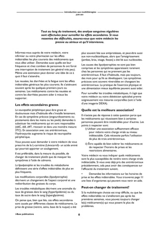 introduction aux multithérapies
JUIN 2001
6i-Base publications
Informez-vous auprès de votre médecin, votre
infirmier ou votre pharmacien sur les effets
indésirables les plus courants des médicaments que
vous allez utiliser. Demandez aussi quelle est leur
fréquence et chez combien de personnes ils ont forcé
une interruption de traitement (en général très peu).
Même une estimation peut donner une idée de ce à
quoi il faut s’attendre.
Les nausées, les diarrhées et la fatigue sont les effets
indésirables généraux les plus courants. Ils s’atténuent
souvent après les quelques premiers jours ou
semaines. Les médicaments contre les nausées et
contre les diarrhées peuvent aider à mieux les
supporter.
Les effets secondaires graves
La neuropathie périphérique peut être grave et
douloureuse mais d’habitude elle s’installe lentement.
En cas de symptôme précoce (engourdissements ou
picotements dans les mains ou les pieds) demandez à
substituer les médicaments qui en sont responsables
(ddC, ddI, d4T, ritonavir et dans une moindre mesure
3TC). En association avec ces antirétroviraux,
l’hydroxyurée augmente le risque de neuropathie
périphérique.
Vous pouvez aussi demander à votre médecin de vous
prescrire de la L-carnitine (Lévocarnil)- un acide aminé
qui pourrait apporter un soulagement.
Il est préférable, dans la mesure du possible, de
changer de traitement plutôt que de masquer les
symptômes à l’aide de calmants.
La lipodystrophie et les troubles du métabolisme
définissent une série d’effets indésirables de plus en
plus fréquents.
Les modifications corporelles (lipodystrophie)
décrivent un changement de l’aspect corporel et une
redistribution des graisses du corps.
Les troubles métaboliques décrivent une anomalie du
taux de graisses dans le sang (hyperlipidémie) ou du
taux de sucre dans le sang (hyperglycémie).
On pense que, bien que liés, ces effets secondaires
sont causés par différentes classes de médicaments. La
prise de graisse (ventre, seins, base de la nuque) a été
plus souvent liée aux antiprotéases, et peut-être aussi
aux non-nucléosidiques, alors que l’amaigrissement
(jambes, bras, visage, fesses) a été lié aux nucléosides.
Les causes des lipodystrophies ne sont pas bien
comprises et les symptômes apparaissent rarement
chez les personnes qui ne prennent pas les
antirétroviraux. Il faut d’habitude, mais pas toujours,
des mois pour qu’ils se développent. Les symptômes
précoces sont souvent réversibles en changeant les
antirétroviraux. La pratique de l’exercice physique et
une alimentation mieux équilibrée peuvent aussi aider.
Pour surveiller les troubles métaboliques, il s’agit que
votre médecin ou votre diététicien spécialisé prenne
soigneusement vos mesures corporelles (soit à l’aide
d’une imagerie DEXA).
Quelle est la meilleure association?
Il n’existe pas de réponse à cette question parce que
les médicaments qui réussissent bien à certaines
personnes peuvent être intolérables pour d’autres. Les
points à respecter sont:
i) Utiliser une association suffisamment efficace
pour réduire votre charge virale au niveau
indétectable. Cela nécessite parfois l’utilisation
de plus de trois antirétroviraux.
ii) Être capable de bien tolérer les médicaments et
de respecter l’horaire de prises et les
restrictions alimentaires.
Votre médecin va vous indiquer quels médicaments
sont le plus susceptibles de rendre votre charge virale
indétectable. Si vous avez déjà pris des antirétroviraux
précédemment, cela peut avoir des conséquences sur
l’efficacité du traitement suivant.
• Demandez les informations sur les horaires de
prise et les effets indésirables. Vous trouverez page 11
une liste d’organismes qui peuvent vous venir en aide.
Peut-on changer de traitement?
Si la multithérapie choisie est trop difficile, ou que les
effets indésirables ne s’améliorent pas après les
premières semaines, vous pouvez toujours changer
le(s) médicament(s) qui vous posent le plus de
problèmes.
Tout au long du traitement, des analyse sanguines régulières
sont effectuées pour surveiller les effets secondaires. Si vous
ressentez des difficultés, assurez-vous que votre médecin les
prenne au sérieux et qu’il intervienne.
 