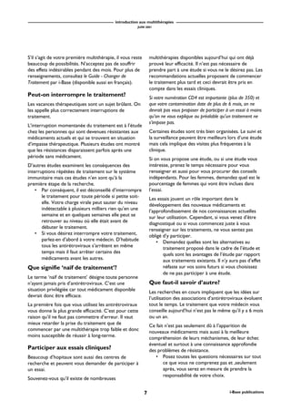 introduction aux multithérapies
JUIN 2001
7 i-Base publications
S’il s’agit de votre première multithérapie, il vous reste
beaucoup de possibilités. N’acceptez pas de souffrir
des effets indésirables pendant des mois. Pour plus de
renseignements, consultez le Guide - Changer de
Traitement par i-Base (disponible aussi en français).
Peut-on interrompre le traitement?
Les vacances thérapeutiques sont un sujet brûlant. On
les appelle plus correctement interruptions de
traitement.
L’interruption momentanée du traitement est à l’étude
chez les personnes qui sont devenues résistantes aux
médicaments actuels et qui se trouvent en situation
d’impasse thérapeutique. Plusieurs études ont montré
que les résistances disparaissent parfois après une
période sans médicament.
D’autres études examinent les conséquences des
interruptions répétées de traitement sur le système
immunitaire mais ces études n’en sont qu’à la
première étape de la recherche.
• Par conséquent, il est déconseillé d’interrompre
le traitement pour toute période si petite soit-
elle. Votre charge virale peut sauter du niveau
indétectable à plusieurs milliers rien qu’en une
semaine et en quelques semaines elle peut se
retrouver au niveau où elle était avant de
débuter le traitement.
• Si vous désirez interrompre votre traitement,
parlez-en d’abord à votre médecin. D’habitude
tous les antirétroviraux s’arrêtent en même
temps mais il faut arrêter certains des
médicaments avant les autres.
Que signifie ‘naïf de traitement’?
Le terme ‘naïf de traitement’ désigne toute personne
n’ayant jamais pris d’antirétroviraux. C’est une
situation privilégiée car tout médicament disponible
devrait donc être efficace.
La première fois que vous utilisez les antirétroviraux
vous donne la plus grande efficacité. C’est pour cette
raison qu’il ne faut pas commettre d’erreur. Il vaut
mieux retarder la prise du traitement que de
commencer par une multithérapie trop faible et donc
moins susceptible de réussir à long-terme.
Participer aux essais cliniques?
Beaucoup d’hopitaux sont aussi des centres de
recherche et peuvent vous demander de participer à
un essai.
Souvenez-vous qu’il existe de nombreuses
multithérapies disponibles aujourd’hui qui ont déjà
prouvé leur efficacité. Il n’est pas nécessaire de
prendre part à une étude si vous ne le désirez pas. Les
recommandations actuelles proposent de commencer
le traitement plus tard et ceci devrait être pris en
compte dans les essais cliniques.
Si votre numération CD4 est importante (plus de 350) et
que votre contamination date de plus de 6 mois, on ne
devrait pas vous proposer de participer à un essai à moins
qu’on ne vous explique au préalable qu’un traitement ne
s’impose pas.
Certaines études sont très bien organisées. Le suivi et
la surveillance peuvent être meilleurs lors d’une étude
mais cela implique des visites plus fréquentes à la
clinique.
Si on vous propose une étude, ou si une étude vous
intéresse, prenez le temps nécessaire pour vous
renseigner et aussi pour vous procurer des conseils
indépendants. Pour les femmes, demandez quel est le
pourcentage de femmes qui vont être inclues dans
l’essai.
Les essais jouent un rôle important dans le
développement des nouveaux médicaments et
l’approfondissement de nos connaissances actuelles
sur leur utilisation. Cependant, si vous venez d’être
diagnostiqué ou si vous commencez juste à vous
renseigner sur les traitements, ne vous sentez pas
obligé d’y participer.
• Demandez quelles sont les alternatives au
traitement proposé dans le cadre de l’étude et
quels sont les avantages de l’étude par rapport
aux traitements existants. Il n’y aura pas d’effet
néfaste sur vos soins futurs si vous choisissez
de ne pas participer à une étude.
Que faut-il savoir d’autre?
Les recherches en cours impliquent que les idées sur
l’utilisation des associations d’antirétroviraux évoluent
tout le temps. Le traitement que votre médecin vous
conseille aujourd’hui n’est pas le même qu’il y a 6 mois
ou un an.
Ce fait n’est pas seulement dû à l’apparition de
nouveaux médicaments mais aussi à la meilleure
compréhension de leurs méchanismes, de leur échec
éventuel et surtout à une connaissance approfondie
des problèmes de résistance.
• Posez toutes les questions nécessaires sur tout
ce que vous ne comprenez pas et ,seulement
après, vous serez en mesure de prendre la
responsabilité de votre choix.
 