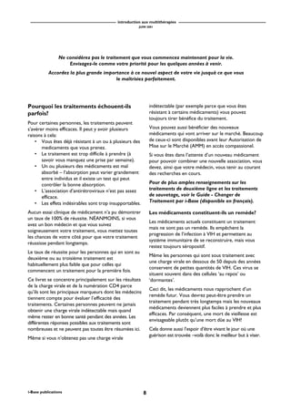 introduction aux multithérapies
JUIN 2001
8i-Base publications
Pourquoi les traitements échouent-ils
parfois?
Pour certaines personnes, les traitements peuvent
s’avérer moins efficaces. Il peut y avoir plusieurs
raisons à cela:
• Vous êtes déjà résistant à un ou à plusieurs des
medicaments que vous prenez.
• Le traitement est trop difficile à prendre (à
savoir vous manquez une prise par semaine).
• Un ou plusieurs des médicaments est mal
absorbé – l’absorption peut varier grandement
entre individus et il existe un test qui peut
contrôler la bonne absorption.
• L’association d’antirétroviraux n’est pas assez
efficace.
• Les effets indésirables sont trop insupportables.
Aucun essai clinique de médicament n’a pu démontrer
un taux de 100% de réussite. NÉANMOINS, si vous
avez un bon médecin et que vous suivez
soigneusement votre traitement, vous mettez toutes
les chances de votre côté pour que votre traitement
réussisse pendant longtemps.
Le taux de réussite pour les personnes qui en sont au
deuxième ou au troisième traitement est
habituellement plus faible que pour celles qui
commencent un traitement pour la première fois.
Ce livret se concentre principalement sur les résultats
de la charge virale et de la numération CD4 parce
qu’ils sont les principaux marqueurs dont les médecins
tiennent compte pour évaluer l’efficacité des
traitements. Certaines personnes peuvent ne jamais
obtenir une charge virale indétectable mais quand
même rester en bonne santé pendant des années. Les
différentes réponses possibles aux traitements sont
nombreuses et ne peuvent pas toutes être résumées ici.
Même si vous n’obtenez pas une charge virale
indétectable (par exemple parce que vous êtes
résistant à certains médicaments) vous pouvez
toujours tirer bénéfice du traitement.
Vous pouvez aussi bénéficier des nouveaux
médicaments qui vont arriver sur le marché. Beaucoup
de ceux-ci sont disponibles avant leur Autorisation de
Mise sur le Marché (AMM) en accès compassionel.
Si vous êtes dans l’attente d’un nouveau médicament
pour pouvoir combiner une nouvelle association, vous
devez, ainsi que votre médecin, vous tenir au courant
des recherches en cours.
Pour de plus amples renseignements sur les
traitements de deuxième ligne et les traitements
de sauvetage, voir le Guide - Changer de
Traitement par i-Base (disponible en français).
Les médicaments constituent-ils un remède?
Les médicaments actuels constituent un traitement
mais ne sont pas un remède. Ils empêchent la
progression de l’infection à VIH et permettent au
système immunitaire de se reconstruire, mais vous
restez toujours séropositif.
Même les personnes qui sont sous traitement avec
une charge virale en dessous de 50 depuis des années
conservent de petites quantités de VIH. Ces virus se
situent souvent dans des cellules ‘au repos’ ou
‘dormantes’.
Ceci dit, les médicaments nous rapprochent d’un
remède futur. Vous devrez peut-être prendre un
traitement pendant très longtemps mais les nouveaux
médicaments deviennent plus faciles à prendre et plus
efficaces. Par conséquent, une mort de vieillesse est
envisageable plutôt qu’une mort dûe au VIH!
Cela donne aussi l’espoir d’être vivant le jour où une
guérison est trouvée –voilà donc le meilleur but à viser.
Ne considérez pas le traitement que vous commencez maintenant pour la vie.
Envisagez-le comme votre priorité pour les quelques années à venir.
Accordez la plus grande importance à ce nouvel aspect de votre vie jusquà ce que vous
le maîtrisiez parfaitement.
 