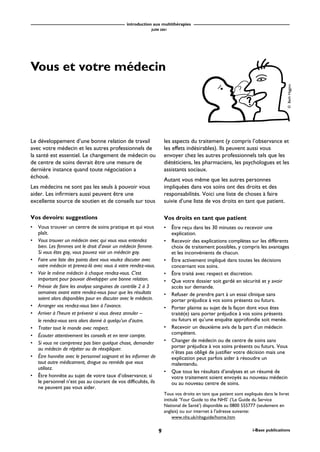 introduction aux multithérapies
JUIN 2001
9 i-Base publications
Vous et votre médecin
Le développement d’une bonne relation de travail
avec votre médecin et les autres professionnels de
la santé est essentiel. Le changement de médecin ou
de centre de soins devrait être une mesure de
dernière instance quand toute négociation a
échoué.
Les médecins ne sont pas les seuls à pouvoir vous
aider. Les infirmiers aussi peuvent être une
excellente source de soutien et de conseils sur tous
les aspects du traitement (y compris l’observance et
les effets indésirables). Ils peuvent aussi vous
envoyer chez les autres professionnels tels que les
diététiciens, les pharmaciens, les psychologues et les
assistants sociaux.
Autant vous même que les autres personnes
impliquées dans vos soins ont des droits et des
responsabilités. Voici une liste de choses à faire
suivie d’une liste de vos droits en tant que patient.
Vos devoirs: suggestions
• Vous trouver un centre de soins pratique et qui vous
plaît.
• Vous trouver un médecin avec qui vous vous entendez
bien. Les femmes ont le droit d’avoir un médecin femme.
Si vous êtes gay, vous pouvez voir un médecin gay.
• Faire une liste des points dont vous voulez discuter avec
votre médecin et prenez-là avec vous à votre rendez-vous.
• Voir le même médecin à chaque rendez-vous. C’est
important pour pouvoir développer une bonne relation.
• Prévoir de faire les analyse sanguines de contrôle 2 à 3
semaines avant votre rendez-vous pour que les résultats
soient alors disponibles pour en discuter avec le médecin.
• Arranger vos rendez-vous bien à l’avance.
• Arriver à l’heure et prévenir si vous devez annuler –
le rendez-vous sera alors donné à quelqu’un d’autre.
• Traiter tout le monde avec respect.
• Écouter attentivement les conseils et en tenir compte.
• Si vous ne comprenez pas bien quelque chose, demander
au médecin de répéter ou de réexpliquer.
• Être honnête avec le personnel soignant et les informer de
tout autre médicament, drogue ou remède que vous
utilisez.
• Être honnête au sujet de votre taux d’observance; si
le personnel n’est pas au courant de vos difficultés, ils
ne peuvent pas vous aider.
Vos droits en tant que patient
• Être reçu dans les 30 minutes ou recevoir une
explication.
• Recevoir des explications complètes sur les différents
choix de traitement possibles, y compris les avantages
et les inconvénients de chacun.
• Être activement impliqué dans toutes les décisions
concernant vos soins.
• Être traité avec respect et discretion.
• Que votre dossier soit gardé en sécurité et y avoir
accès sur demande.
• Refuser de prendre part à un essai clinique sans
porter préjudice à vos soins présents ou futurs.
• Porter plainte au sujet de la façon dont vous êtes
traité(e) sans porter préjudice à vos soins présents
ou futurs et qu’une enquête approfondie soit menée.
• Recevoir un deuxième avis de la part d’un médecin
compétent.
• Changer de médecin ou de centre de soins sans
porter préjudice à vos soins présents ou futurs. Vous
n’êtes pas obligé de justifier votre décision mais une
explication peut parfois aider à résoudre un
malentendu.
• Que tous les résultats d’analyses et un résumé de
votre traitement soient envoyés au nouveau médecin
ou au nouveau centre de soins.
Tous vos droits en tant que patient sont expliqués dans le livret
intitulé ‘Your Guide to the NHS’ (‘Le Guide du Service
National de Santé’) disponible au 0800 555777 (seulement en
anglais) ou sur internet à l’adresse suivante:
www.nhs.uk/nhsguide/home.htm
©BethHiggins
 