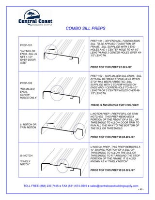COMBO SILL PREPS

                                                  PREP 101 – 3/4" END MILL FABRICATION.
                                                  SILL TO BE APPLIED TO BOTTOM OF
PREP-101
                                                  FRAME. SILL SUPPLIED WITH 3 END
                                                  HOLES AND 1 CENTER HOLE TO 49-1/2”
“3/4” MILLED
                                                  LENGTH AND 2 CENTER HOLES OVER 49-
ENDS, SILL IS
                                                  1/2” LENGTH.
NET 1-1/2”
OVER DOOR
SIZE”
                                                  PRICE FOR THIS PREP $1.30 LIST


                                                  PREP 102 – NON-MILLED SILL ENDS. SILL
                                                  APPLIED BETWEEN FRAME LEGS WHEN
                                                  STOP HAS BEEN RABBETED. SILL
PREP-102
                                                  SUPPLIED WITH 2 SCREW HOLES ON
                                                  ENDS AND 1 CENTER HOLE TO 49-1/2”
“NO MILLED
                                                  LENGTH OR 2 CENTER HOLES OVER 49-
ENDS,
                                                  1/2” LENGTH.
SCREW
HOLES ONLY”

                                                  THERE IS NO CHARGE FOR THIS PREP.


                                                  L-NOTCH PREP - PREP FOR L OR TRIM
                                                  NOTCHES. THIS PREP REMOVES A
                                                  PORTION OF THE FRONT OF A SILL OR
                                                  THRESHOLD TO ALLOW DOOR TRIM TO
L- NOTCH OR                                       RUN ALL THE WAY TO THE BOTTOM OF
TRIM NOTCH                                        THE SILL OR THRESHOLD.


                                                  PRICE FOR THIS PREP IS $2.40 LIST.


                                                  U-NOTCH PREP- THIS PREP REMOVES A
                                                  “U” SHAPED PORTION OF A SILL OR
                                                  THRESHOLD TO ALLOW THE SILL OR
U- NOTCH                                          THRESHOLD TO FIT AROUND THE STOP
                                                  PORTION OF THE FRAME. IT IS ALSO
“TIMELY                                           KNOWN AS A “TIMELY NOTCH”.
NOTCH”

                                                  PRICE FOR THIS PREP IS $3.50 LIST.




  TOLL FREE (888) 237-7455   FAX (831) 674-3949   sales@centralcoastbuildingsupply.com
                                                                                       -4-
 