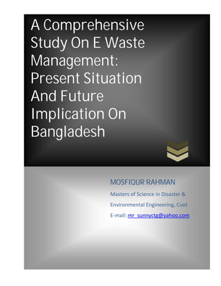 A Comprehensive
Study On E Waste
Management:
Present Situation
And Future
Implication On
Bangladesh
MOSFIQUR RAHMAN
Masters of Science in Disaster &
Environmental Engineering, Cuet
E-mail: mr_sunnyctg@yahoo.com
 