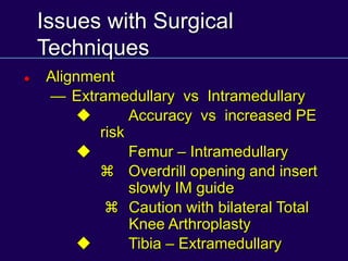Issues with Surgical
Techniques
 Alignment
— Extramedullary vs Intramedullary
u Accuracy vs increased PE
risk
u Femur – Intramedullary
z Overdrill opening and insert
slowly IM guide
z Caution with bilateral Total
Knee Arthroplasty
u Tibia – Extramedullary
 