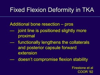 Fixed Flexion Deformity in TKA
Additional bone resection – pros
— joint line is positioned slightly more
proximal
— functionally lengthens the collaterals
and posterior capsule forward
extension
— doesn’t compromise flexion stability
Firestone et al
COOR ‘92
 