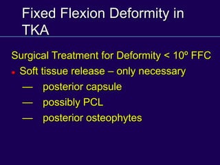 Fixed Flexion Deformity in
TKA
Surgical Treatment for Deformity < 10º FFC
 Soft tissue release – only necessary
— posterior capsule
— possibly PCL
— posterior osteophytes
 