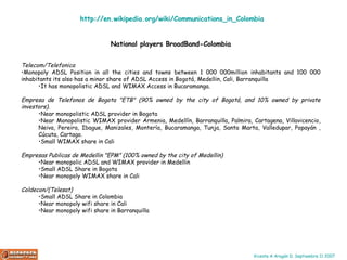 National players BroadBand-Colombia Telecom/Telefonica  Monopoly ADSL Position in all the cities and towns between 1 000 000million inhabitants and 100 000 inhabitants its also has a minor share of ADSL Access in Bogotá, Medellin, Cali, Barranquilla  It has monopolistic ADSL and WIMAX Access in Bucaramanga.  Empresa de Telefonos de Bogota "ETB" (90% owned by the city of Bogotá, and 10% owned by private investors).  Near monopolistic ADSL provider in Bogota  Near Monopolistic WIMAX provider Armenia, Medellín, Barranquilla, Palmira, Cartagena, Villavicencio, Neiva, Pereira, Ibague, Manizales, Montería, Bucaramanga, Tunja, Santa Marta, Valledupar, Popayán , Cúcuta, Cartago.  Small WIMAX share in Cali  Empresas Publicas de Medellin "EPM" (100% owned by the city of Medellin)  Near monopolic ADSL and WIMAX provider in Medellin  Small ADSL Share in Bogota  Near monopoly WIMAX share in Cali  Coldecon/(Telesat)   Small ADSL Share in Colombia  Near monopoly wifi share in Cali  Near monopoly wifi share in Barranquilla  http :// en.wikipedia.org / wiki / Communications_in_Colombia 