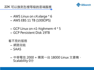 22K ԓQӵȼ녶˷
C? AWS Linux on c4.xlarge * 6
C? AWS EBS 11 TB (100IOPS)
C? GCP Linux on n1-highmem-4 * 5
C? GCP Persistent Disk 19TB

Ҋķ
C? W·Ч
C? SAAS

C? A 2000 + ُIһ̨ 18000 Linux ĕC
Scalability 0
 