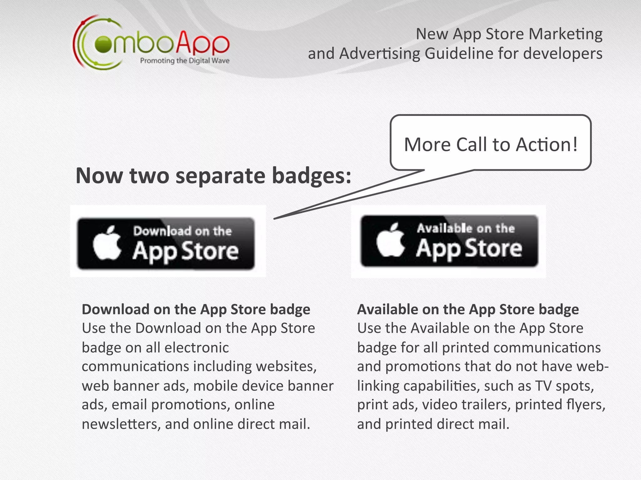 New	
  App	
  Store	
  Marke7ng   	
  
                                               	
  and	
  Adver7sing	
  Guideline	
  for	
  developers
                                                                                                     	
  




                                                                    More	
  Call	
  to	
  Ac7on!	
  
Now	
  two	
  separate	
  badges:	
  




Download	
  on	
  the	
  App	
  Store	
  badge	
  	
      Available	
  on	
  the	
  App	
  Store	
  badge	
  	
  
Use	
  the	
  Download	
  on	
  the	
  App	
  Store	
     Use	
  the	
  Available	
  on	
  the	
  App	
  Store	
  
badge	
  on	
  all	
  electronic	
                        badge	
  for	
  all	
  printed	
  communica7ons	
  
communica7ons	
  including	
  websites,	
                 and	
  promo7ons	
  that	
  do	
  not	
  have	
  web-­‐	
  
web	
  banner	
  ads,	
  mobile	
  device	
  banner	
     linking	
  capabili7es,	
  such	
  as	
  TV	
  spots,	
  
ads,	
  email	
  promo7ons,	
  online	
                   print	
  ads,	
  video	
  trailers,	
  printed	
  ﬂyers,	
  
newsleaers,	
  and	
  online	
  direct	
  mail.	
  	
     and	
  printed	
  direct	
  mail.	
  
 