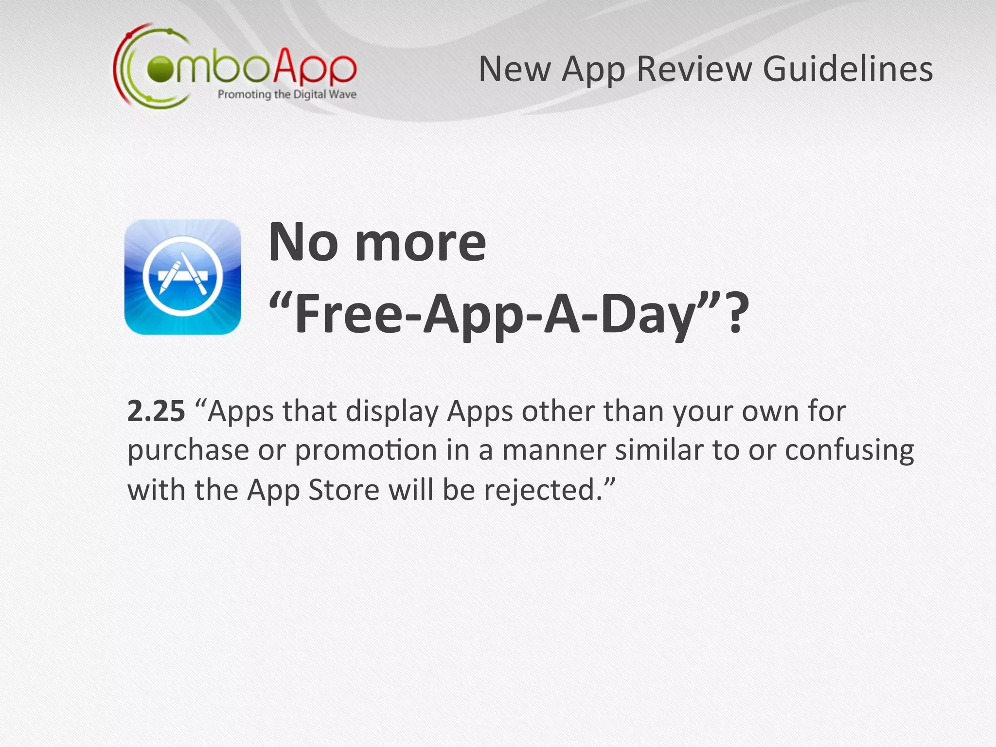 New	
  App	
  Review	
  Guidelines
                                                                         	
  



            No	
  more	
  	
  
            “Free-­‐App-­‐A-­‐Day”?	
  
            	
  
2.25	
  “Apps	
  that	
  display	
  Apps	
  other	
  than	
  your	
  own	
  for	
  
purchase	
  or	
  promo7on	
  in	
  a	
  manner	
  similar	
  to	
  or	
  confusing	
  
with	
  the	
  App	
  Store	
  will	
  be	
  rejected.”	
  	
  
 