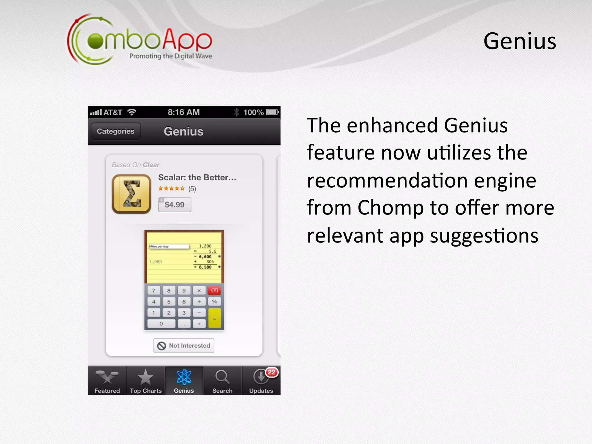 Genius
                                	
  


The	
  enhanced	
  Genius	
  
feature	
  now	
  u7lizes	
  the	
  
recommenda7on	
  engine	
  
from	
  Chomp	
  to	
  oﬀer	
  more	
  
relevant	
  app	
  sugges7ons	
  
 