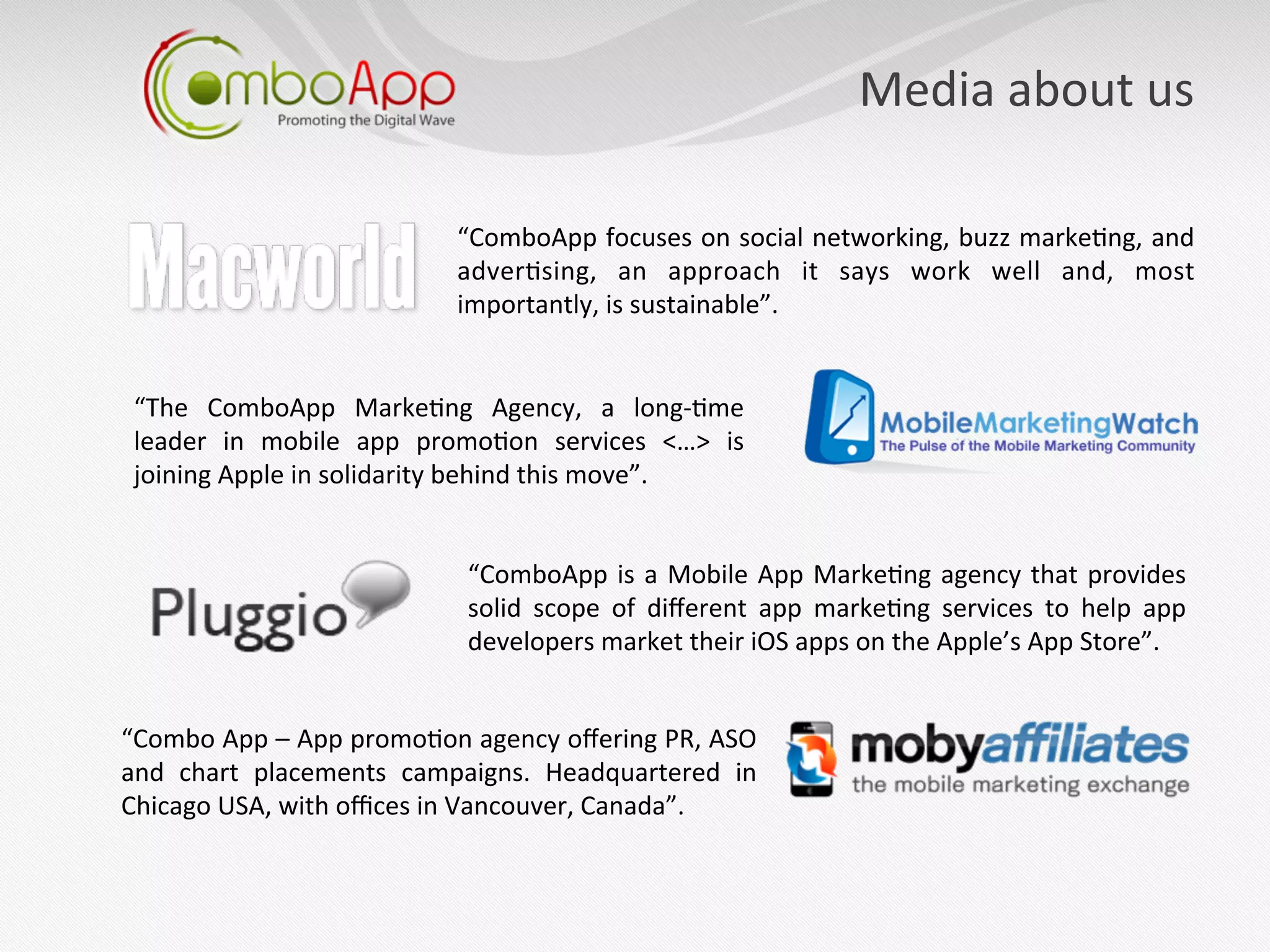 Media	
  about	
  us	
  

                                           “ComboApp	
  focuses	
  on	
  social	
  networking,	
  buzz	
  marke7ng,	
  and	
  
                                           adver7sing,	
   an	
   approach	
   it	
   says	
   work	
   well	
   and,	
   most	
  
                                           importantly,	
  is	
  sustainable”.	
  


 “The	
   ComboApp	
   Marke7ng	
   Agency,	
   a	
   long-­‐7me	
  
 leader	
   in	
   mobile	
   app	
   promo7on	
   services	
   <…>	
   is	
  
 joining	
  Apple	
  in	
  solidarity	
  behind	
  this	
  move”.	
  


                                             “ComboApp	
   is	
   a	
   Mobile	
   App	
   Marke7ng	
   agency	
   that	
   provides	
  
                                             solid	
   scope	
   of	
   diﬀerent	
   app	
   marke7ng	
   services	
   to	
   help	
   app	
  
                                             developers	
  market	
  their	
  iOS	
  apps	
  on	
  the	
  Apple’s	
  App	
  Store”.	
  


“Combo	
   App	
   –	
   App	
   promo7on	
   agency	
   oﬀering	
   PR,	
   ASO	
  
and	
   chart	
   placements	
   campaigns.	
   Headquartered	
   in	
  
Chicago	
  USA,	
  with	
  oﬃces	
  in	
  Vancouver,	
  Canada”.	
  
 