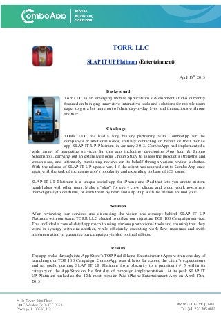 TORR, LLC
SLAP IT UP Platinum (Entertainment)
April 16th
, 2013
Background
Torr LLC is an emerging mobile applications development studio currently
focused on bringing innovative interactive tools and solutions for mobile users
eager to get a bit more out of their day-to-day lives and interactions with one
another.
Challenge
TORR LLC has had a long history partnering with ComboApp for the
company’s promotional needs, initially contacting on behalf of their mobile
app SLAP IT UP Platinum in January 2013. ComboApp had implemented a
wide array of marketing services for this app including developing App Icon & Promo
Screenshots, carrying out an extensive Focus Group Study to assess the product’s strengths and
weaknesses, and ultimately publishing reviews on its behalf through various review websites.
With the release of SLAP IT UP update ver. 1.5 the client has reached out to ComboApp once
again with the task of increasing app’s popularity and expanding its base of iOS users.
SLAP IT UP Platinum is a unique social app for iPhone and iPad that lets you create custom
handshakes with other users. Make a “slap” for every crew, clique, and group you know, share
them digitally to celebrate, or learn them by heart and slap it up with the friends around you!
Solution
After reviewing our services and discussing the vision and concept behind SLAP IT UP
Platinum with our team, TORR LLC elected to utilize our signature TOP 100 Campaign service.
This included a consolidated approach to using various promotional tools and ensuring that they
work in synergy with one another, while efficiently executing work-flow measures and swift
implementation to guarantee our campaign yielded optimal effects.
Results
The app broke through into App Store’s TOP Paid iPhone Entertainment Apps within one day of
launching our TOP 100 Campaign. ComboApp was able to far exceed the client’s expectations
and set goals, pushing SLAP IT UP Platinum from obscurity to a prominent #15 within its
category on the App Store on the first day of campaign implementation. At its peak SLAP IT
UP Platinum ranked as the 12th most popular Paid iPhone Entertainment App on April 17th,
2013.
 