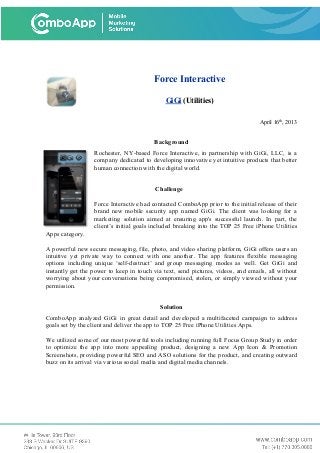 Force Interactive
GiGi (Utilities)
April 16th
, 2013
Background
Rochester, NY-based Force Interactive, in partnership with GiGi, LLC, is a
company dedicated to developing innovative yet intuitive products that better
human connection with the digital world.
Challenge
Force Interactive had contacted ComboApp prior to the initial release of their
brand new mobile security app named GiGi. The client was looking for a
marketing solution aimed at ensuring app's successful launch. In part, the
client’s initial goals included breaking into the TOP 25 Free iPhone Utilities
Apps category.
A powerful new secure messaging, file, photo, and video sharing platform, GiGi offers users an
intuitive yet private way to connect with one another. The app features flexible messaging
options including unique ‘self-destruct’ and group messaging modes as well. Get GiGi and
instantly get the power to keep in touch via text, send pictures, videos, and emails, all without
worrying about your conversations being compromised, stolen, or simply viewed without your
permission.
Solution
ComboApp analyzed GiGi in great detail and developed a multifaceted campaign to address
goals set by the client and deliver the app to TOP 25 Free iPhone Utilities Apps.
We utilized some of our most powerful tools including running full Focus Group Study in order
to optimize the app into more appealing product, designing a new App Icon & Promotion
Screenshots, providing powerful SEO and ASO solutions for the product, and creating outward
buzz on its arrival via various social media and digital media channels.
 