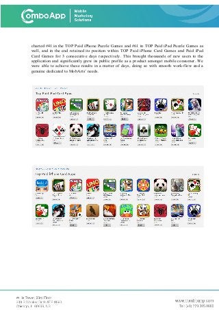 charted #41 in the TOP Paid iPhone Puzzle Games and #61 in TOP Paid iPad Puzzle Games as
well, and in the end retained its position within TOP Paid iPhone Card Games and Paid iPad
Card Games for 3 consecutive days respectively. This brought thousands of new users to the
application and significantly grew its public profile as a product amongst mobile consumer. We
were able to achieve these results in a matter of days, doing so with smooth work-flow and a
genuine dedicated to MobArts’ needs.
 