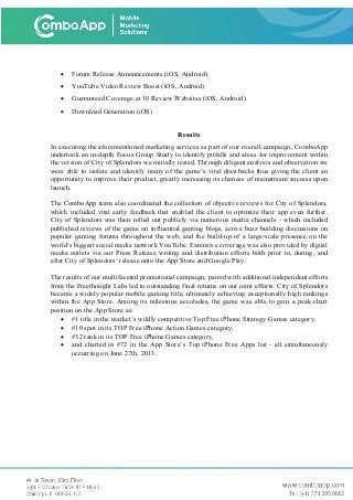 • Forum Release Announcements (iOS, Android)
• YouTube Video Review Boost (iOS, Android)
• Guaranteed Coverage at 10 Review Websites (iOS, Android)
• Download Generation (iOS)
Results
In executing the aforementioned marketing services as part of our overall campaign, ComboApp
undertook an in-depth Focus Group Study to identify pitfalls and areas for improvement within
the version of City of Splendors we initially tested. Through diligent analysis and observation we
were able to isolate and identify many of the game’s vital drawbacks thus giving the client an
opportunity to improve their product, greatly increasing its chances of mainstream success upon
launch.
The ComboApp team also coordinated the collection of objective reviews for City of Splendors,
which included vital early feedback that enabled the client to optimize their app even further.
City of Splendors was then rolled out publicly via numerous media channels - which included
published reviews of the game on influential gaming blogs, active buzz building discussions on
popular gaming forums throughout the web, and the build-up of a large-scale presence on the
world’s biggest social media network YouTube. Extensive coverage was also provided by digital
media outlets via our Press Release writing and distribution efforts both prior to, during, and
after City of Splendors’ release onto the App Store and Google Play.
The results of our multifaceted promotional campaign, paired with additional independent efforts
from the Freethought Labs led to outstanding final returns on our joint efforts. City of Splendors
became a widely popular mobile gaming title, ultimately achieving exceptionally high rankings
within the App Store. Among its milestone accolades, the game was able to gain a peak chart
position on the App Store as:
• #1 title in the market’s wildly competitive Top Free iPhone Strategy Games category,
• #10 spot in its TOP Free iPhone Action Games category,
• #32 rank in its TOP Free iPhone Games category,
• and charted in #72 in the App Store’s Top iPhone Free Apps list - all simultaneously
occurring on June 27th, 2013.
 