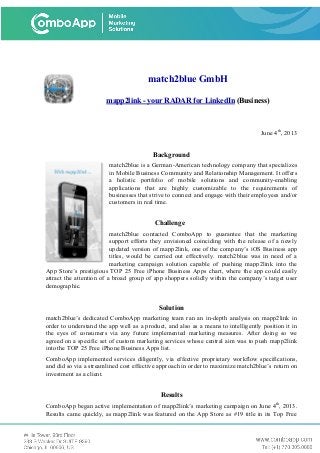 match2blue GmbH
mapp2link - your RADAR for LinkedIn (Business)
June 4th
, 2013
Background
match2blue is a German-American technology company that specializes
in Mobile Business Community and Relationship Management. It offers
a holistic portfolio of mobile solutions and community-enabling
applications that are highly customizable to the requirements of
businesses that strive to connect and engage with their employees and/or
customers in real time.
Challenge
match2blue contacted ComboApp to guarantee that the marketing
support efforts they envisioned coinciding with the release of a newly
updated version of mapp2link, one of the company’s iOS Business app
titles, would be carried out effectively. match2blue was in need of a
marketing campaign solution capable of pushing mapp2link into the
App Store’s prestigious TOP 25 Free iPhone Business Apps chart, where the app could easily
attract the attention of a broad group of app shoppers solidly within the company’s target user
demographic.
Solution
match2blue’s dedicated ComboApp marketing team ran an in-depth analysis on mapp2link in
order to understand the app well as a product, and also as a means to intelligently position it in
the eyes of consumers via any future implemented marketing measures. After doing so we
agreed on a specific set of custom marketing services whose central aim was to push mapp2link
into the TOP 25 Free iPhone Business Apps list.
ComboApp implemented services diligently, via effective proprietary workflow specifications,
and did so via a streamlined cost effective approach in order to maximize match2blue’s return on
investment as a client.
Results
ComboApp began active implementation of mapp2link’s marketing campaign on June 4th
, 2013.
Results came quickly, as mapp2link was featured on the App Store as #19 title in its Top Free
 