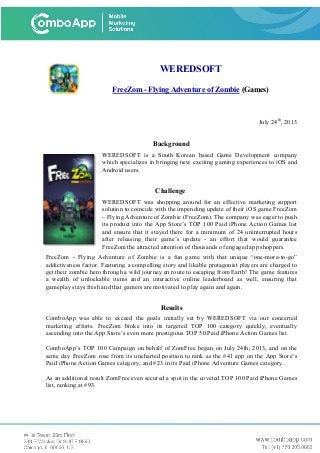 WEREDSOFT
FreeZom - Flying Adventure of Zombie (Games)
July 24th
, 2013
Background
WEREDSOFT is a South Korean based Game Development company
which specializes in bringing new exciting gaming experiences to iOS and
Android users.
Challenge
WEREDSOFT was shopping around for an effective marketing support
solution to coincide with the impending update of their iOS game FreeZom
– Flying Adventure of Zombie (FreeZom). The company was eager to push
its product into the App Store’s TOP 100 Paid iPhone Action Games list
and ensure that it stayed there for a minimum of 24 uninterrupted hours
after releasing their game’s update - an effort that would guarantee
FreeZom the attracted attention of thousands of engaged app shoppers.
FreeZom - Flying Adventure of Zombie is a fun game with that unique “one-more-to-go”
addictiveness factor. Featuring a compelling story and likable protagonist players are charged to
get their zombie hero through a wild journey en route to escaping from Earth! The game features
a wealth of unlockable items and an interactive online leaderboard as well, ensuring that
gameplay stays fresh and that gamers are motivated to play again and again.
Results
ComboApp was able to exceed the goals initially set by WEREDSOFT via our concerted
marketing efforts. FreeZom broke into its targeted TOP 100 category quickly, eventually
ascending into the App Store’s even more prestigious TOP 50 Paid iPhone Action Games list.
ComboApp’s TOP 100 Campaign on behalf of ZomFree began on July 24th, 2013, and on the
same day FreeZom rose from its uncharted position to rank as the #41 app on the App Store’s
Paid iPhone Action Games category, and #23 in its Paid iPhone Adventure Games category.
As an additional result ZomFree even secured a spot in the coveted TOP 100 Paid iPhone Games
list, ranking at #93.
 