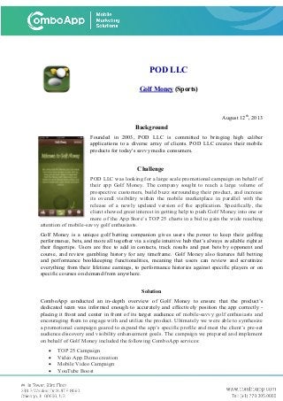 POD LLC
Golf Money (Sports)
August 12th
, 2013
Background
Founded in 2003, POD LLC is committed to bringing high caliber
applications to a diverse array of clients. POD LLC creates their mobile
products for today's savvy media consumers.
Challenge
POD LLC was looking for a large scale promotional campaign on behalf of
their app Golf Money. The company sought to reach a large volume of
prospective customers, build buzz surrounding their product, and increase
its overall visibility within the mobile marketplace in parallel with the
release of a newly updated version of the application. Specifically, the
client showed great interest in getting help to push Golf Money into one or
more of the App Store’s TOP 25 charts in a bid to gain the wide reaching
attention of mobile-savvy golf enthusiasts.
Golf Money is a unique golf betting companion gives users the power to keep their golfing
performance, bets, and more all together via a single intuitive hub that’s always available right at
their fingertips. Users are free to add in contacts, track results and past bets by opponent and
course, and review gambling history for any timeframe. Golf Money also features full betting
and performance bookkeeping functionalities, meaning that users can review and scrutinize
everything from their lifetime earnings, to performance histories against specific players or on
specific courses on demand from anywhere.
Solution
ComboApp conducted an in-depth overview of Golf Money to ensure that the product’s
dedicated team was informed enough to accurately and effectively position the app correctly -
placing it front and center in front of its target audience of mobile-savvy golf enthusiasts and
encouraging them to engage with and utilize the product. Ultimately we were able to synthesize
a promotional campaign geared to expand the app’s specific profile and meet the client’s pre-set
audience discovery and visibility enhancement goals. The campaign we prepared and implement
on behalf of Golf Money included the following ComboApp services:
• TOP 25 Campaign
• Video App Demo creation
• Mobile Video Campaign
• YouTube Boost
 