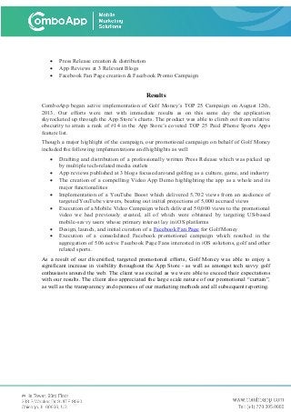 • Press Release creation & distribution
• App Reviews at 3 Relevant Blogs
• Facebook Fan Page creation & Facebook Promo Campaign
Results
ComboApp began active implementation of Golf Money’s TOP 25 Campaign on August 12th,
2013. Our efforts were met with immediate results as on this same day the application
skyrocketed up through the App Store’s charts. The product was able to climb out from relative
obscurity to attain a rank of #14 in the App Store’s coveted TOP 25 Paid iPhone Sports Apps
feature list.
Though a major highlight of the campaign, our promotional campaign on behalf of Golf Money
included the following implementations and highlights as well
• Drafting and distribution of a professionally written Press Release which was picked up
by multiple tech-related media outlets
• App reviews published at 3 blogs focused around golfing as a culture, game, and industry
• The creation of a compelling Video App Demo highlighting the app as a whole and its
major functionalities
• Implementation of a YouTube Boost which delivered 5,702 views from an audience of
targeted YouTube viewers, beating out initial projections of 5,000 accrued views
• Execution of a Mobile Video Campaign which delivered 50,000 views to the promotional
video we had previously created, all of which were obtained by targeting US-based
mobile-savvy users whose primary interest lay in iOS platforms
• Design, launch, and initial curation of a Facebook Fan Page for Golf Money
• Execution of a consolidated Facebook promotional campaign which resulted in the
aggregation of 506 active Facebook Page Fans interested in iOS solutions, golf and other
related sports.
As a result of our diversified, targeted promotional efforts, Golf Money was able to enjoy a
significant increase in visibility throughout the App Store - as well as amongst tech savvy golf
enthusiasts around the web. The client was excited as we were able to exceed their expectations
with our results. The client also appreciated the large scale nature of our promotional “curtain”,
as well as the transparency and openness of our marketing methods and all subsequent reporting.
 