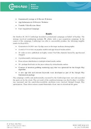 • Guaranteed Coverage at 10 Review Websites
• App Submission to 50 Review Websites
• Youtube Video Review Boost
• User Acquisition Campaign
Results
On October 28, 2013 ComboApp launched a promotional campaign on behalf of EyeSpy. The
strategy involved coordinating multiple PR efforts with a user acquisition campaign. In the
course of the campaign, ComboApp was able to successfully produce the following tangible
results for Rojo SEA:
• Generation of 4,500+ new EyeSpy users in the target audience demographic
• A total of 16 reviews on popular mobile and app focused media outlets
• 10 video reviews published on highly visited YouTube channels hosted by app-focused
vloggers
• A professionally written press release
• Press release distribution to multiple related media outlets
• 50+ pickups/link backs to the press release by related media outlets
• Creation of attention grabbing marketing copy that was optimized for the Google Play
algorithm
• A new app title and relevant keywords were developed as part of the Google Play
Optimization package
The campaign -swiftly and professionally executed by the ComboApp team- met and exceeded
the goals set by the client. The net result of the combined strategy was that EyeSpy’s visibility
was increased and the search/discoverability problems were resolved through Google Play
optimization. These direct actions caused thousands of new users to download the game.
 