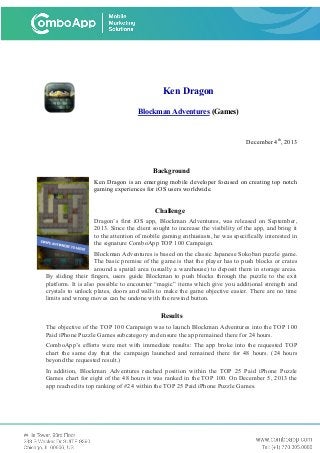Ken Dragon
Blockman Adventures (Games)
December 4th
, 2013
Background
Ken Dragon is an emerging mobile developer focused on creating top notch
gaming experiences for iOS users worldwide.
Challenge
Dragon’s first iOS app, Blockman Adventures, was released on September,
2013. Since the client sought to increase the visibility of the app, and bring it
to the attention of mobile gaming enthusiasts, he was specifically interested in
the signature ComboApp TOP 100 Campaign.
Blockman Adventures is based on the classic Japanese Sokoban puzzle game.
The basic premise of the game is that the player has to push blocks or crates
around a spatial area (usually a warehouse) to deposit them in storage areas.
By sliding their fingers, users guide Blockman to push blocks through the puzzle to the exit
platform. It is also possible to encounter “magic” items which give you additional strength and
crystals to unlock plates, doors and walls to make the game objective easier. There are no time
limits and wrong moves can be undone with the rewind button.
Results
The objective of the TOP 100 Campaign was to launch Blockman Adventures into the TOP 100
Paid iPhone Puzzle Games subcategory and ensure the app remained there for 24 hours.
ComboApp’s efforts were met with immediate results: The app broke into the requested TOP
chart the same day that the campaign launched and remained there for 48 hours. (24 hours
beyond the requested result.)
In addition, Blockman Adventures reached position within the TOP 25 Paid iPhone Puzzle
Games chart for eight of the 48 hours it was ranked in the TOP 100. On December 5, 2013 the
app reached its top ranking of #24 within the TOP 25 Paid iPhone Puzzle Games.
 