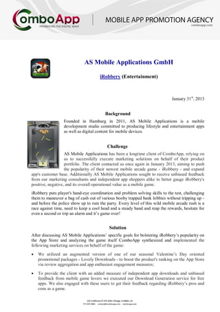 AS Mobile Applications GmbH
iRobbery (Entertainment)
January 31st
, 2013
Background
Founded in Hamburg in 2011, AS Mobile Applications is a mobile
development studio committed to producing lifestyle and entertainment apps
as well as digital content for mobile devices.
Challenge
AS Mobile Applications has been a longtime client of ComboApp, relying on
us to successfully execute marketing solutions on behalf of their product
portfolio. The client contacted us once again in January 2013, aiming to push
the popularity of their newest mobile arcade game - iRobbery - and expand
app's customer base. Additionally AS Mobile Applications sought to receive unbiased feedback
from our marketing consultants and independent app shoppers alike to better gauge iRobbery's
positive, negative, and its overall operational value as a mobile game.
iRobbery puts player's hand-eye coordination and problem solving skills to the test, challenging
them to maneuver a bag of cash out of various booby trapped bank lobbies without tripping up -
and before the police show up to ruin the party. Every level of this wild mobile arcade rush is a
race against time, need to keep a cool head and a steady hand and reap the rewards, hesitate for
even a second or trip an alarm and it’s game over!
Solution
After discussing AS Mobile Applications’ specific goals for bolstering iRobbery’s popularity on
the App Store and analyzing the game itself ComboApp synthesized and implemented the
following marketing services on behalf of the game:
• We utilized an augmented version of one of our seasonal Valentine’s Day oriented
promotional packages - Lovely Downloads - to boost the product's ranking on the App Store
via review aggregation and app enthusiast engagement measures;
• To provide the client with an added measure of independent app downloads and unbiased
feedback from mobile game lovers we executed our Download Generation service for free
apps. We also engaged with these users to get their feedback regarding iRobbery’s pros and
cons as a game.
 