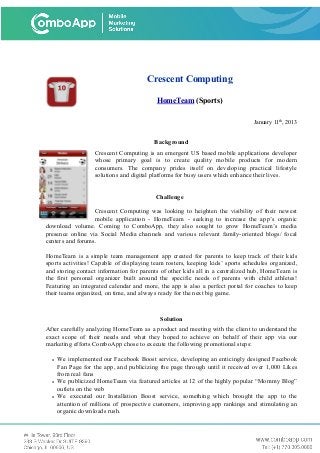 Crescent Computing
HomeTeam (Sports)
January 11th
, 2013
Background
Crescent Computing is an emergent US based mobile applications developer
whose primary goal is to create quality mobile products for modern
consumers. The company prides itself on developing practical lifestyle
solutions and digital platforms for busy users which enhance their lives.
Challenge
Crescent Computing was looking to heighten the visibility of their newest
mobile application - HomeTeam - seeking to increase the app’s organic
download volume. Coming to ComboApp, they also sought to grow HomeTeam’s media
presence online via Social Media channels and various relevant family-oriented blogs/ focal
centers and forums.
HomeTeam is a simple team management app created for parents to keep track of their kids
sports activities! Capable of displaying team rosters, keeping kids’ sports schedules organized,
and storing contact information for parents of other kids all in a centralized hub, HomeTeam is
the first personal organizer built around the specific needs of parents with child athletes!
Featuring an integrated calendar and more, the app is also a perfect portal for coaches to keep
their teams organized, on time, and always ready for the next big game.
Solution
After carefully analyzing HomeTeam as a product and meeting with the client to understand the
exact scope of their needs and what they hoped to achieve on behalf of their app via our
marketing efforts ComboApp chose to execute the following promotional steps:
• We implemented our Facebook Boost service, developing an enticingly designed Facebook
Fan Page for the app, and publicizing the page through until it received over 1,000 Likes
from real fans
• We publicized HomeTeam via featured articles at 12 of the highly popular “Mommy Blog”
outlets on the web
• We executed our Installation Boost service, something which brought the app to the
attention of millions of prospective customers, improving app rankings and stimulating an
organic downloads rush.
 