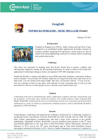 SwagSoft
POP ROCKS WORLD HD – MUSIC PRG GAME (Games)
February 2nd
, 2013
Background
Founded in Singapore in 2010 by Aldric Chang and Ngo Chee Yong,
SwagSoft is an established mobile applications developer focused on
creating vibrantly engaging iOS experiences across genres as well as
mobile and web programming solutions for modern clients' marketing
and monetization needs.
Challenge
The client was interested in pushing their Pop Rocks World title to greater visibility and
subsequently popularity among the iOS gaming community. In order to achieve that Swag Soft
approached ComboApp looking to utilize our signature TOP 100 Campaign service.
Pop Rocks World is a unique and addictive music RPG game that simulates a musician's arduous
road to stardom. You will start off virtually unknown as a singer but with talent, luck and a lot of
hard work, you can climb up the fame ladder. But once you become famous - if ever you do -
will you continue to bask in your glory with millions of wild, screaming fans or will you sink
back down to oblivion as other players strive to become more famous than you?
Solution
ComboApp took time to understand the client’s application, together with their expectations and
the dynamics of the game they wished to promote. Our market analysis teams analyzed Pop
Rocks World HD, synthesized the best set of marketing actions to be executed, and utilized their
information to create an effective promotional campaign aimed to deliver Pop Rocks World to
App Store’s TOP 100 charts.
Results
Comprehensive marketing and promotional techniques performed by ComboApp resulted in
surpassing client’s expectations as Rocks World HD was able to break into two TOP 100 App
Store Games subcategories simultaneously and find a large scale audience in the mobile
marketplace. Highlights of Rocks World HD’s success included a peak position as the 2nd
most
downloaded application in the App Store’s Paid iPad Music Games subcategory attained on
February 4, 2013 and as the 30th
most downloaded app in Paid iPad Simulation Games
subcategory attained on February 6, 2013. And as a further testament to its success, it retained its
 