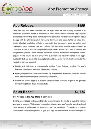 App Release:                                                                     $499
Once our app has been released on the App Store we will actively promote it to
interested audience across a multitude of web based media channels help expand
awareness surrounding it and increase general consumer interest in learning more about
the app with the ultimate goal of increasing downloads and sales. While we utilize time
tested effective marketing efforts to complete this campaign, such as writing and
developing press releases, we also believe that stimulating positive word-of-mouth to
qualitative appeal is important to position our promoted apps for success. To do this, we
will generate positive iTunes reviews as well as positive app reviews throughout various
popular media forums so that prospective customers are not only alerted to an app's
availability but are alerted to it exceptional quality as well. To effectively complete this
marketing plan our team will:

• Create and distribute a professionally written Press Release extolling the app's
  features, usefulness, and other redeeming qualities.

• Aggregate positive iTunes App Reviews by Independent Reviewers, who will publish
  them directly onto the Apple App Store (10+ reviews).

• Submit our client's apps to at least 50 unique Review Websites to give it the greatest
  levels of visibility on these media outlets.



Sales Boost:                                                                  $1,750
Get Noticed in the App Store & Earn More

Getting apps noticed on the App Store by consumers and the media is crucial to making
your app a success. Widespread recognition elevates your app's profile as a brand and
helps ensure a stable revenue stream for you, the developer. ComboApp's complete
Sales Boost campaign is geared to give your app the best chance to catch the eyes of
 