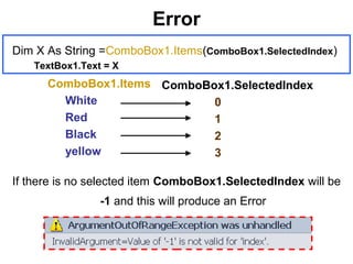 Error
If there is no selected item ComboBox1.SelectedIndex will be
-1 and this will produce an Error
ComboBox1.Items
White
Red
Black
yellow
ComboBox1.SelectedIndex
0
1
2
3
Dim X As String =ComboBox1.Items(ComboBox1.SelectedIndex)
TextBox1.Text = X
 