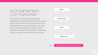 ONOF IT
ACOMPA NHA MENT O COM NUTR ICIONISTA
CRIOLIP ÓLI SE
ONOSCULPT
INVEL
Acompanhamento
Com Nutricionista
Na Onodera você encontra um profissional
especializado em acompanhamento nutricional para
todos os tipos de dieta, e que indicará a que mais
adequadamente pode ser adaptada ao seu caso,
com os melhores resultados. Leve-se a sério e
invista do que realmente é importante, a sua saúde.
Porque só a beleza saudável é a que vale a pena.
 