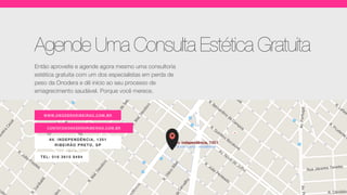 CONTATO@ONOD ERARI BEI R AO . C O M.BR
AV. INDEP ENDÊNCIA, 1 35 1
RIB EIRÃ O PR ETO, SP
WWW.ON OD ERARIBE IRAO.COM.BR
TEL: 016 3610 9494
Agende Uma Consulta Estética Gratuita
Então aproveite e agende agora mesmo uma consultoria
estética gratuita com um dos especialistas em perda de
peso da Onodera e dê início ao seu processo de
emagrecimento saudável. Porque você merece.
 