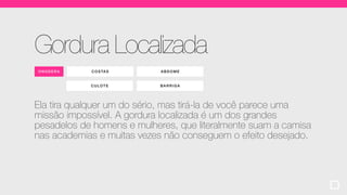 COSTAS ABDOM E
CULOTE
ONO DERA
Gordura Localizada
Ela tira qualquer um do sério, mas tirá-la de você parece uma
missão impossível. A gordura localizada é um dos grandes
pesadelos de homens e mulheres, que literalmente suam a camisa
nas academias e muitas vezes não conseguem o efeito desejado.
BARRIGA
 