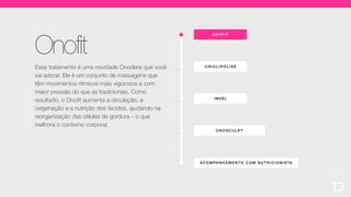 ONOF IT
ACOMPA NHA MENT O COM NUTR ICIONISTA
CRIOLIP ÓLI SE
ONOSCULPT
INVEL
Onofit
Esse tratamento é uma novidade Onodera que você
vai adorar. Ele é um conjunto de massagens que
têm movimentos rítmicos mais vigorosos e com
maior pressão do que as tradicionais. Como
resultado, o Onofit aumenta a circulação, a
oxigenação e a nutrição dos tecidos, ajudando na
reorganização das células de gordura – o que
melhora o contorno corporal.
 