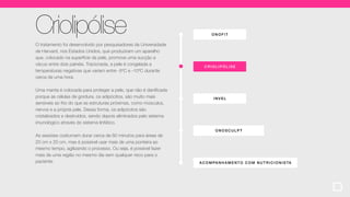 ONOF IT
ACOMPA NHA MENT O COM NUTR ICIONISTA
CRIOLIP ÓLI SE
ONOSCULPT
INVEL
Criolipólise
O tratamento foi desenvolvido por pesquisadores da Universidade
de Harvard, nos Estados Unidos, que produziram um aparelho
que, colocado na superfície da pele, promove uma sucção a
vácuo entre dois painéis. Tracionada, a pele é congelada a
temperaturas negativas que variam entre -5ºC e -10ºC durante
cerca de uma hora.
Uma manta é colocada para proteger a pele, que não é danificada
porque as células de gordura, os adipócitos, são muito mais
sensíveis ao frio do que as estruturas próximas, como músculos,
nervos e a própria pele. Dessa forma, os adipócitos são
cristalizados e destruídos, sendo depois eliminados pelo sistema
imunológico através do sistema linfático.
As sessões costumam durar cerca de 60 minutos para áreas de
20 cm x 20 cm, mas é possível usar mais de uma ponteira ao
mesmo tempo, agilizando o processo. Ou seja, é possível fazer
mais de uma região no mesmo dia sem qualquer risco para o
paciente.
 