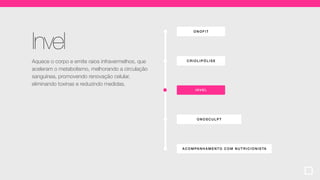 ONOF IT
ACOMPA NHA MENT O COM NUTR ICIONISTA
CRIOLIP ÓLI SE
ONOSCULPT
INVEL
Invel
Aquece o corpo e emite raios infravermelhos, que
aceleram o metabolismo, melhorando a circulação
sanguínea, promovendo renovação celular,
eliminando toxinas e reduzindo medidas.
 