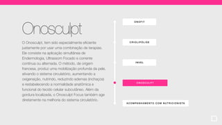 ONOF IT
ACOMPA NHA MENT O COM NUTR ICIONISTA
CRIOLIP ÓLI SE
ONOSCULPT
INVEL
Onosculpt
O Onosculpt, tem sido especialmente eficiente
justamente por usar uma combinação de terapias.
Ele consiste na aplicação simultânea de
Endermologia, Ultrassom Focado e corrente
contínua ou alternada. O método, de origem
francesa, produz uma mobilização profunda da pele,
ativando o sistema circulatório, aumentando a
oxigenação, nutrindo, reduzindo edemas (inchaços)
e restabelecendo a normalidade anatômica e
funcional do tecido celular subcutâneo. Além da
gordura localizada, o Onosculpt Focus também age
diretamente na melhoria do sistema circulatório.
 