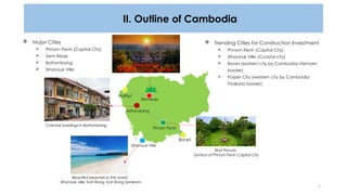 2
II. Outline of Cambodia
ANGKOR WAT,
A UNESCO World Heritage
 Major Cities
 Phnom Penh (Capital City)
 Siem Reap
 Battambang
 Sihanouk Ville
 Trending Cities for Construction Investment
 Phnom Penh (Capital City)
 Sihanouk Ville (Coastal city)
 Bavet (eastern city by Cambodia-Vietnam
border)
 Poipet City (western city by Cambodia-
Thailand border)
Beautiful beaches in the world,
Sihanouk ville, Koh Rong, Koh Rong Sanleom
Wat Phnom,
Symbol of Phnom Penh Capital City
Bavet
PoiPet
Battambang
Sihanouk Ville
Phnom Penh
Siemreap
Colonial buildings in Battambang
 