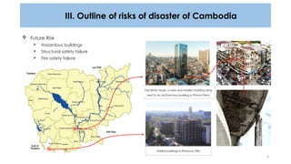 4
III. Outline of risks of disaster of Cambodia
The WING Tower, a new and modern building rising
next to an old five-story building in Phnom Penh
 Future Risk
 Hazardous buildings
 Structural safety failure
 Fire safety failure
Stalled buildings in Sihanouk Ville
 