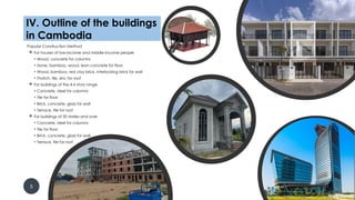 Popular Construction Method
 For houses of low-income and middle-income people
• Wood, concrete for columns
• None, bamboo, wood, lean concrete for floor
• Wood, bamboo, red clay brick, interlocking brick for wall
• Thatch, tile, zinc for roof
 For buildings of the 4-6 story range
• Concrete, steel for columns
• Tile for floor
• Brick, concrete, glass for wall
• Terrace, tile for roof
 For buildings of 20 stories and over
• Concrete, steel for columns
• Tile for floor
• Brick, concrete, glass for wall
• Terrace, tile for roof
5
IV. Outline of the buildings in
Cambodia
IV. Outline of the buildings
in Cambodia
 
