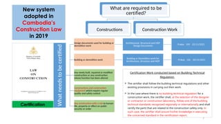 What
needs
to
be
certified
Design documents used for building or
demolition work
Architectural, Structural and MEP
Design Documents
Prakas 109 -22/11/2021
Building or demolition work
Building or Demolition work for
Architecture, Structure and MEP
Prakas 126 -30/12/2021
Any newly built, repaired or modified
construction or any construction
whose function has been altered
Constructions and construction
equipment which require regular
quality and safety control
Any construction with a risk to human
life, property or effect on public
security or order
What are required to be
certified?
Constructions Construction Work
Certification Work conducted based on Building Technical
Regulation
 The certifier shall follow the building technical regulations and other
existing provisions in carrying out their work.
 In the case where there is no building technical regulation for a
construction work, the certifier shall, at the selection of the designer
or contractor or construction laboratory, follow one of the building
technical standards recognized regionally or internationally and shall
certify the parts that are related to the construction safety only. In
such case, the certifier shall assure his/her knowledge in executing
the concerned standard in the certification report.
New system
adopted in
Cambodia’s
Construction Law
in 2019
Certification
7
 