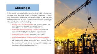 As Cambodia just adopted Construction Law in 2019, there must
be many issues left to be solved, and many challenges to make
both existing and newly built buildings conform to the law and
related regulations. By now, Cambodia faces many challenges
in the construction sector including:
− Building without building permit, site opening permit, site
closing permit and certificate of occupancy.
− Mandatory inspections during construction have not
been conducted by the authorized agencies yet.
− No regular quality control has been conducted.
− No national building code and non-compliant designs.
− MEP design is still not​yet required to grant building permit.
− The construction works do not comply with the approved
drawing and technical specification.
9
Challenges
 