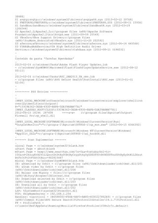 38488]
S1 avgtp;avgtp;c:windowssystem32driversavgtpx64.sys [2013-02-12 39768]
S1 FNETURPX;FNETURPX;c:windowssystem32driversFNETURPX.SYS [2012-08-11 15936]
S1 SandBox;SandBox;c:windowssystem32driversSandBox64.sys [2012-03-19
1266544]
S2 Apache2.2;Apache2.2;c:program files (x86)Apache Software
FoundationApache2.2binhttpd.exe [2011-09-09 20549]
S2 VBoxDrv;VBox Support Driver;c:program files
(x86)YouWave_AndroidvbVBoxDrv.sys [2011-11-20 202592]
S3 afwcore;afwcore;c:windowssystem32driversafwcore.sys [2012-06-14 445568]
S3 VIAHdAudAddService;VIA High Definition Audio Driver
Service;c:windowssystem32driversviahduaa.sys [2012-08-11 1196032]
.
.
Conteúdo da pasta 'Tarefas Agendadas'
.
2013-02-16 c:windowsTasksAdobe Flash Player Updater.job
- c:windowsSysWOW64MacromedFlashFlashPlayerUpdateService.exe [2012-08-12
00:11]
.
2013-02-16 c:windowsTasksROC_JAN2013_TB_rmv.job
- c:program files (x86)AVG Secure SearchPostInstallROC.exe [2013-01-31
02:06]
.
.
--------- X64 Entries -----------
.
.
[HKEY_LOCAL_MACHINEsoftwaremicrosoftwindowscurrentversionexplorershellicon
overlayidentifiersOutpost]
@="{33C9E362-3EDA-4930-8AFE-5DA39A8BB77A}"
[HKEY_CLASSES_ROOTCLSID{33C9E362-3EDA-4930-8AFE-5DA39A8BB77A}]
2012-06-15 18:46 287408       ----a-w-   c:program filesAgnitumOutpost
Firewall Proop_shell.dll
.
[HKEY_LOCAL_MACHINESOFTWAREMicrosoftWindowsCurrentVersionRun]
"OutpostMonitor"="c:progra~1AgnitumOUTPOS~1op_mon.exe" [2012-06-15 4366392]
.
[HKEY_LOCAL_MACHINESOFTWAREMicrosoftWindows NTCurrentVersionWindows]
"AppInit_DLLs"=c:progra~1AgnitumOUTPOS~1wl_hook64.dll
.
------- Scan Suplementar -------
.
uLocal Page = c:windowssystem32blank.htm
uStart Page = about:blank
mStart Page = hxxp://www.searchya.com/?s=0&a=foxtab&chnl=tc-
100&cd=2XzuyEtN2Y1L1QzutDtDtByDtBtByCzyyDtAyDyD0E0F0CtBtN0D0Tzu0StByEyDtN1L2Xzut
BtFtCtFtCtFtAtCtB&cr=902815487
mLocal Page = c:windowsSysWOW64blank.htm
IE: &Download by Orbit - c:program files (x86)Orbitdownloaderorbitmxt.dll/201
IE: &Grab video by Orbit - c:program files
(x86)Orbitdownloaderorbitmxt.dll/204
IE: Baixar com Mipony - file://c:program files
(x86)MiPonyBrowserIEContext.htm
IE: Do&wnload selected by Orbit - c:program files
(x86)Orbitdownloaderorbitmxt.dll/203
IE: Down&load all by Orbit - c:program files
(x86)Orbitdownloaderorbitmxt.dll/202
LSP: %SystemRoot%system32PrxerDrv.dll
TCP: DhcpNameServer = 192.168.1.254
Handler: viprotocol - {B658800C-F66E-4EF3-AB85-6C0C227862A9} - c:program files
(x86)Common FilesAVG Secure SearchViProtocolInstaller14.1.7ViProtocol.dll
FF - ProfilePath -
c:usersRedAppDataRoamingMozillaFirefoxProfilesf38n2r7c.default
 